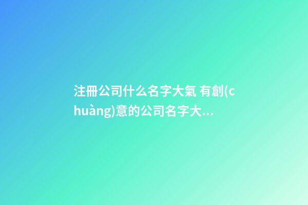 注冊公司什么名字大氣 有創(chuàng)意的公司名字大全-第1張-公司起名-玄機派